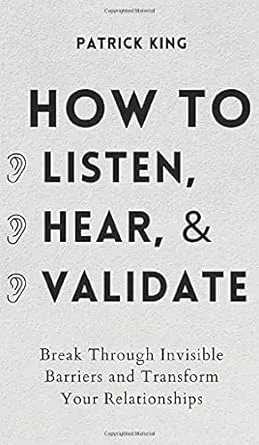 How to Listen, Hear, and Validate: Break Through Invisible Barriers and Transform Your Relationships